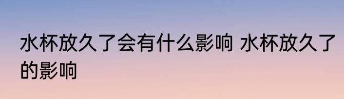 水杯放久了会有什么影响 水杯放久了的影响