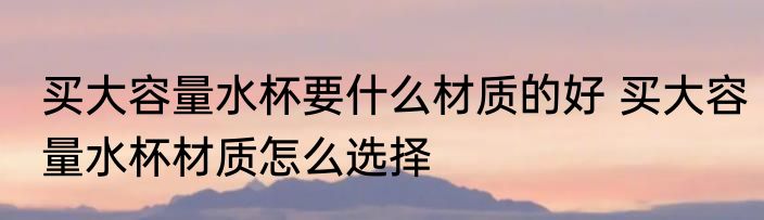 买大容量水杯要什么材质的好 买大容量水杯材质怎么选择