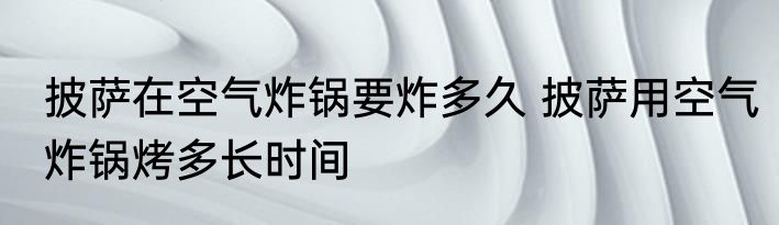 披萨在空气炸锅要炸多久 披萨用空气炸锅烤多长时间