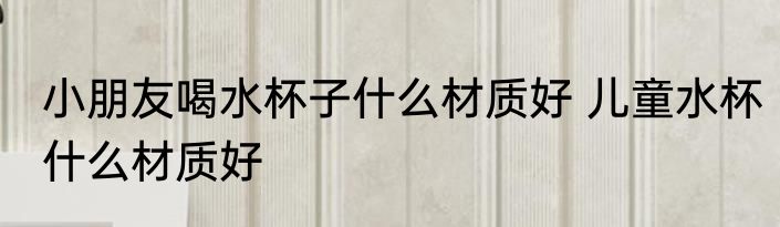 小朋友喝水杯子什么材质好 儿童水杯什么材质好