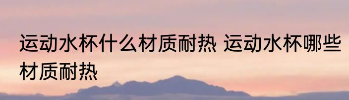 运动水杯什么材质耐热 运动水杯哪些材质耐热