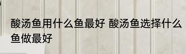 酸汤鱼用什么鱼最好 酸汤鱼选择什么鱼做最好