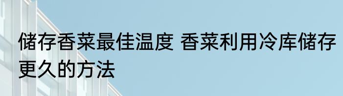 储存香菜最佳温度 香菜利用冷库储存更久的方法
