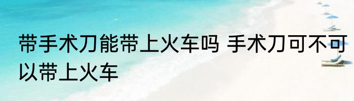带手术刀能带上火车吗 手术刀可不可以带上火车