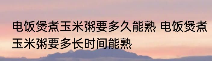 电饭煲煮玉米粥要多久能熟 电饭煲煮玉米粥要多长时间能熟