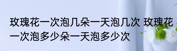 玫瑰花一次泡几朵一天泡几次 玫瑰花一次泡多少朵一天泡多少次