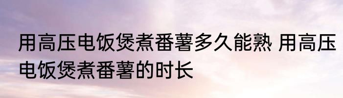 用高压电饭煲煮番薯多久能熟 用高压电饭煲煮番薯的时长