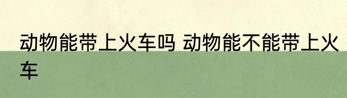 动物能带上火车吗 动物能不能带上火车