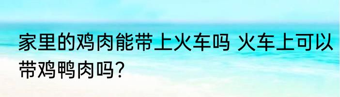 家里的鸡肉能带上火车吗 火车上可以带鸡鸭肉吗？