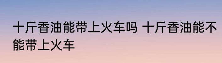 十斤香油能带上火车吗 十斤香油能不能带上火车