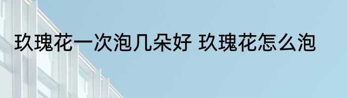 玖瑰花一次泡几朵好 玖瑰花怎么泡