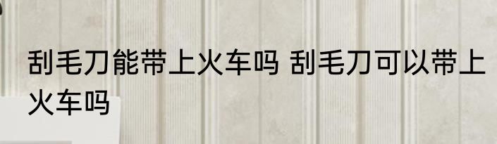 刮毛刀能带上火车吗 刮毛刀可以带上火车吗