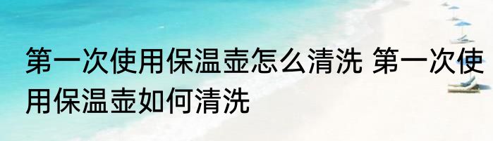第一次使用保温壶怎么清洗 第一次使用保温壶如何清洗