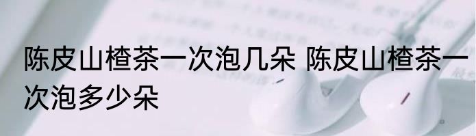 陈皮山楂茶一次泡几朵 陈皮山楂茶一次泡多少朵