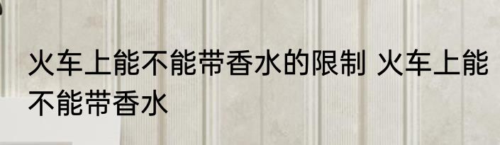 火车上能不能带香水的限制 火车上能不能带香水