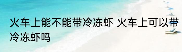 火车上能不能带冷冻虾 火车上可以带冷冻虾吗