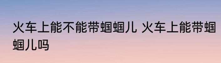 火车上能不能带蝈蝈儿 火车上能带蝈蝈儿吗