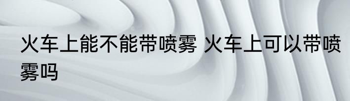 火车上能不能带喷雾 火车上可以带喷雾吗