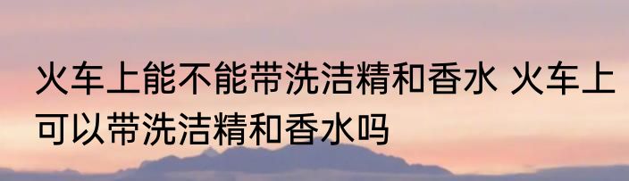 火车上能不能带洗洁精和香水 火车上可以带洗洁精和香水吗
