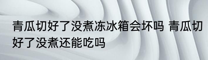 青瓜切好了没煮冻冰箱会坏吗 青瓜切好了没煮还能吃吗