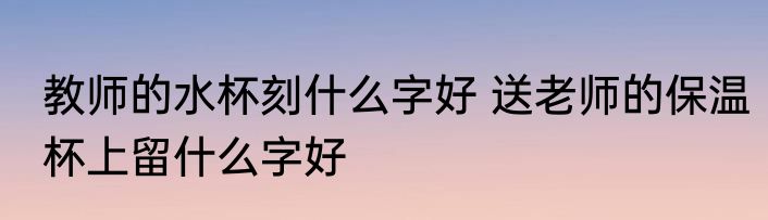 教师的水杯刻什么字好 送老师的保温杯上留什么字好