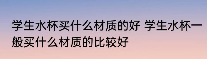 学生水杯买什么材质的好 学生水杯一般买什么材质的比较好