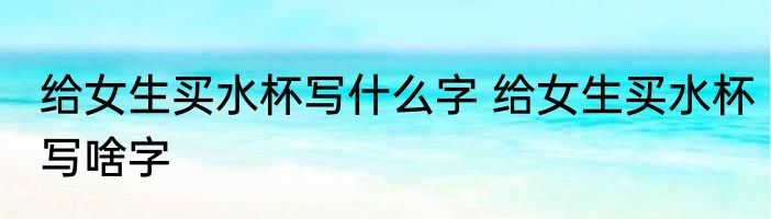 给女生买水杯写什么字 给女生买水杯写啥字