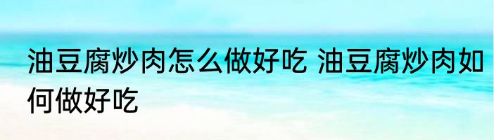 油豆腐炒肉怎么做好吃 油豆腐炒肉如何做好吃