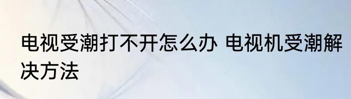 电视受潮打不开怎么办 电视机受潮解决方法