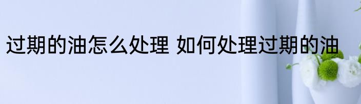 过期的油怎么处理 如何处理过期的油