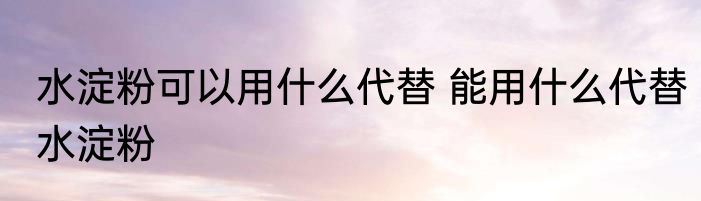 水淀粉可以用什么代替 能用什么代替水淀粉