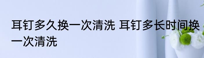 耳钉多久换一次清洗 耳钉多长时间换一次清洗