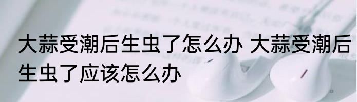 大蒜受潮后生虫了怎么办 大蒜受潮后生虫了应该怎么办
