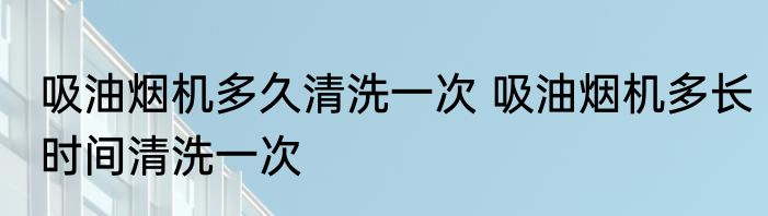 吸油烟机多久清洗一次 吸油烟机多长时间清洗一次