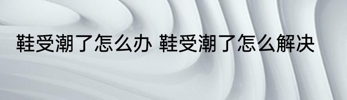 鞋受潮了怎么办 鞋受潮了怎么解决
