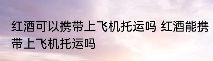 红酒可以携带上飞机托运吗 红酒能携带上飞机托运吗