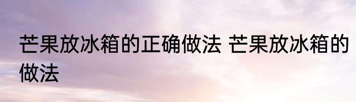 芒果放冰箱的正确做法 芒果放冰箱的做法