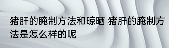 猪肝的腌制方法和晾晒 猪肝的腌制方法是怎么样的呢