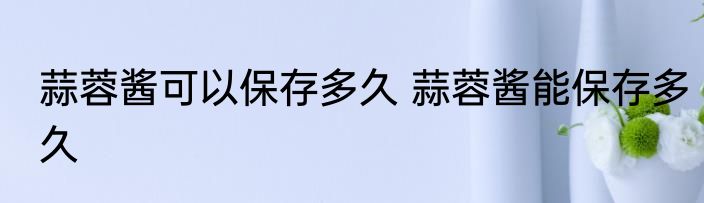 蒜蓉酱可以保存多久 蒜蓉酱能保存多久