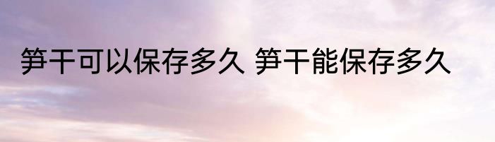 笋干可以保存多久 笋干能保存多久
