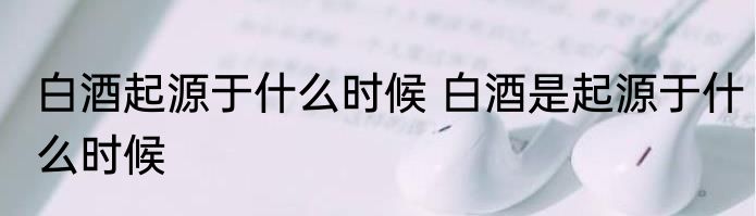 白酒起源于什么时候 白酒是起源于什么时候