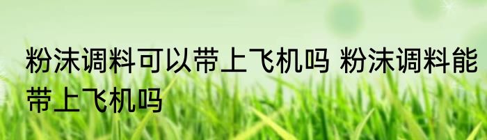 粉沫调料可以带上飞机吗 粉沫调料能带上飞机吗