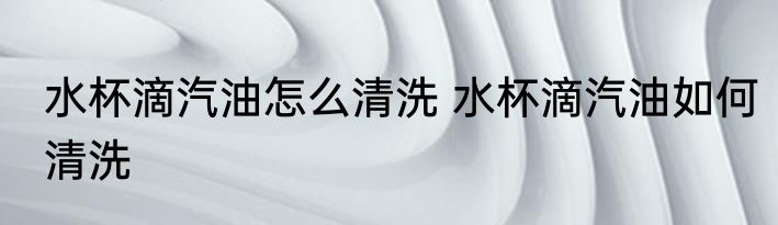 水杯滴汽油怎么清洗 水杯滴汽油如何清洗