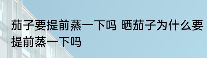 茄子要提前蒸一下吗 晒茄子为什么要提前蒸一下吗