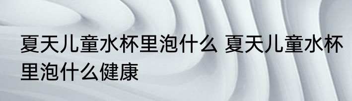 夏天儿童水杯里泡什么 夏天儿童水杯里泡什么健康