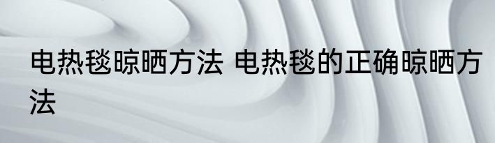 电热毯晾晒方法 电热毯的正确晾晒方法