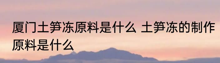 厦门土笋冻原料是什么 土笋冻的制作原料是什么