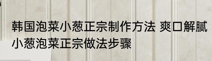 韩国泡菜小葱正宗制作方法 爽口解腻小葱泡菜正宗做法步骤