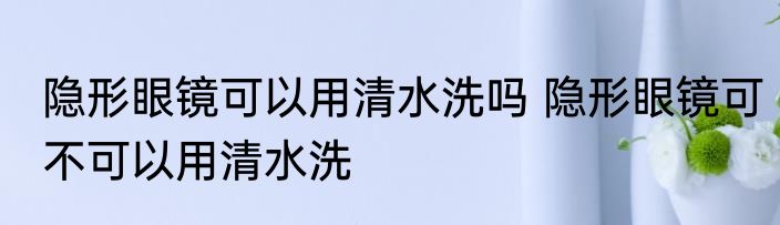 隐形眼镜可以用清水洗吗 隐形眼镜可不可以用清水洗
