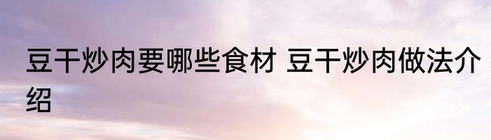 豆干炒肉要哪些食材 豆干炒肉做法介绍